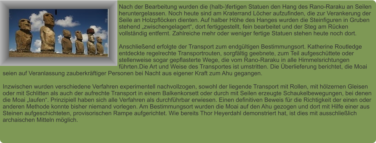 Nach der Bearbeitung wurden die (halb-)fertigen Statuen den Hang des Rano-Raraku an Seilen heruntergelassen. Noch heute sind am Kraterrand Löcher aufzufinden, die zur Verankerung der Seile an Holzpflöcken dienten. Auf halber Höhe des Hanges wurden die Steinfiguren in Gruben stehend „zwischengelagert“, dort fertiggestellt, fein bearbeitet und der Steg am Rücken vollständig entfernt. Zahlreiche mehr oder weniger fertige Statuen stehen heute noch dort.  Anschließend erfolgte der Transport zum endgültigen Bestimmungsort. Katherine Routledge entdeckte regelrechte Transportrouten, sorgfältig geebnete, zum Teil aufgeschüttete oder stellenweise sogar gepflasterte Wege, die vom Rano-Raraku in alle Himmelsrichtungen führten.Die Art und Weise des Transportes ist umstritten. Die Überlieferung berichtet, die Moai seien auf Veranlassung zauberkräftiger Personen bei Nacht aus eigener Kraft zum Ahu gegangen.  Inzwischen wurden verschiedene Verfahren experimentell nachvollzogen, sowohl der liegende Transport mit Rollen, mit hölzernen Gleisen oder mit Schlitten als auch der aufrechte Transport in einem Balkenkorsett oder durch mit Seilen erzeugte Schaukelbewegungen, bei denen die Moai „laufen“. Prinzipiell haben sich alle Verfahren als durchführbar erwiesen. Einen definitiven Beweis für die Richtigkeit der einen oder anderen Methode konnte bisher niemand vorlegen. Am Bestimmungsort wurden die Moai auf den Ahu gezogen und dort mit Hilfe einer aus Steinen aufgeschichteten, provisorischen Rampe aufgerichtet. Wie bereits Thor Heyerdahl demonstriert hat, ist dies mit ausschließlich archaischen Mitteln möglich.