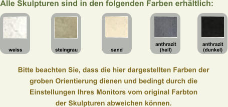 Bitte beachten Sie, dass die hier dargestellten Farben der  groben Orientierung dienen und bedingt durch die  Einstellungen Ihres Monitors vom original Farbton  der Skulpturen abweichen können. anthrazit (dunkel) anthrazit (hell) sand steingrau weiss Alle Skulpturen sind in den folgenden Farben erhältlich: