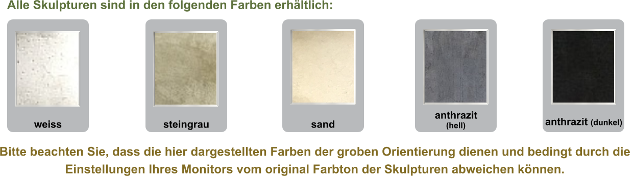 Bitte beachten Sie, dass die hier dargestellten Farben der groben Orientierung dienen und bedingt durch die  Einstellungen Ihres Monitors vom original Farbton der Skulpturen abweichen können. anthrazit (dunkel) anthrazit (hell) sand steingrau weiss Alle Skulpturen sind in den folgenden Farben erhältlich: