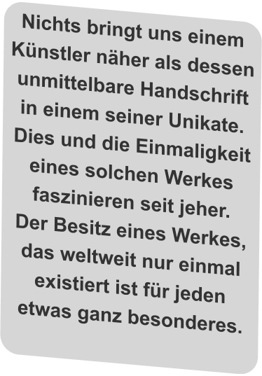 Nichts bringt uns einem Künstler näher als dessen unmittelbare Handschrift in einem seiner Unikate. Dies und die Einmaligkeit eines solchen Werkes faszinieren seit jeher.  Der Besitz eines Werkes, das weltweit nur einmal existiert ist für jeden etwas ganz besonderes.