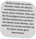 Nichts bringt uns einem Künstler näher als dessen unmittelbare Handschrift in einem seiner Unikate. Dies und die Einmaligkeit eines solchen Werkes faszinieren seit jeher.  Der Besitz eines Werkes, das weltweit nur einmal existiert ist für jeden etwas ganz besonderes.