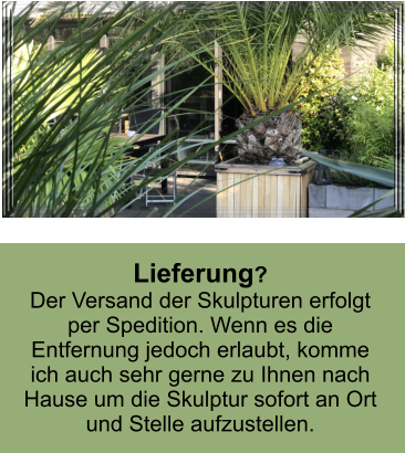 Lieferung? Der Versand der Skulpturen erfolgt per Spedition. Wenn es die Entfernung jedoch erlaubt, komme ich auch sehr gerne zu Ihnen nach Hause um die Skulptur sofort an Ort und Stelle aufzustellen.